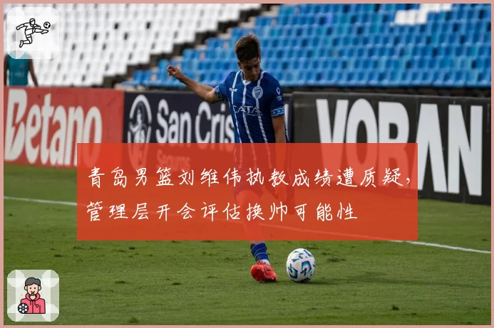 青岛男篮刘维伟执教成绩遭质疑，管理层开会评估换帅可能性