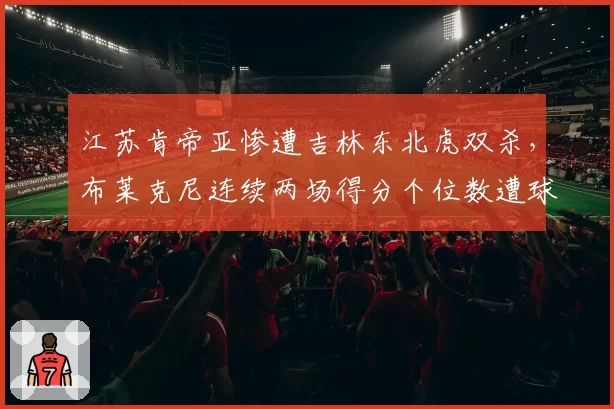 江苏肯帝亚惨遭吉林东北虎双杀,布莱克尼连续两场得分个位数遭球迷炮轰