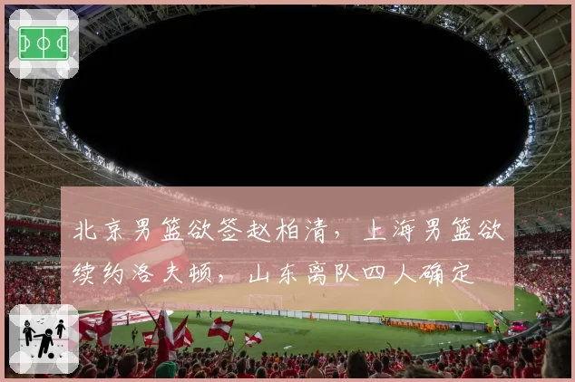 北京男篮欲签赵柏清,上海男篮欲续约洛夫顿,山东离队四人确定
