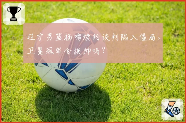 辽宁男篮杨鸣续约谈判陷入僵局，卫冕冠军会换帅吗？