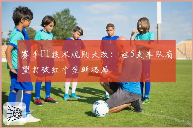 赛季F1技术规则大改：这5支车队有望打破红牛垄断格局