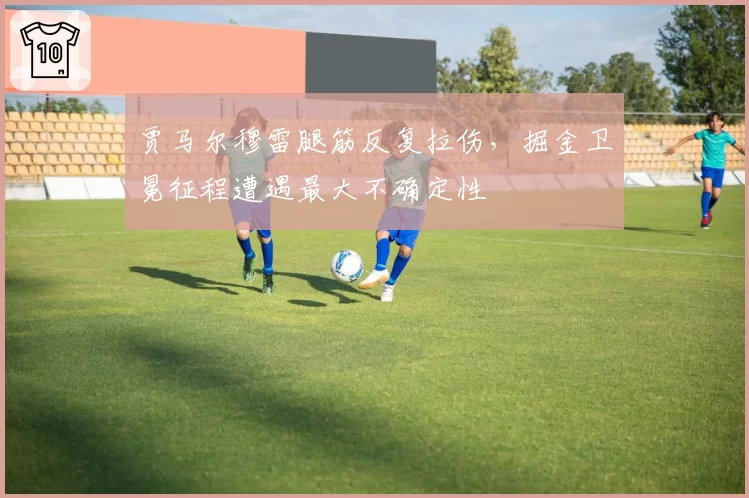 贾马尔穆雷腿筋反复拉伤，掘金卫冕征程遭遇最大不确定性