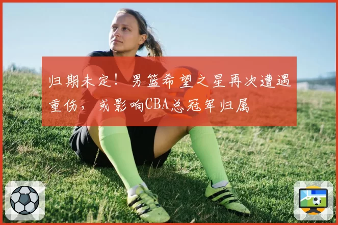 归期未定！男篮希望之星再次遭遇重伤，或影响CBA总冠军归属