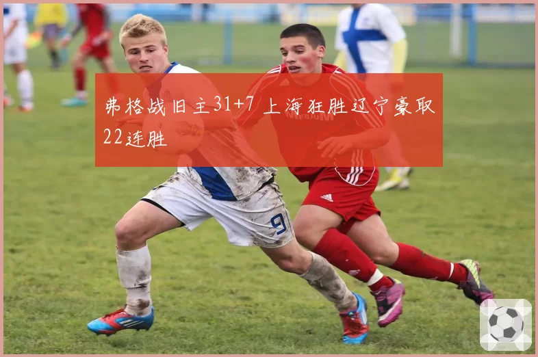 弗格战旧主31+7 上海狂胜辽宁豪取22连胜