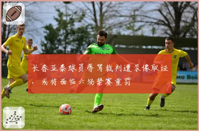 长春亚泰球员辱骂裁判遭录像取证,或将面临六场禁赛重罚