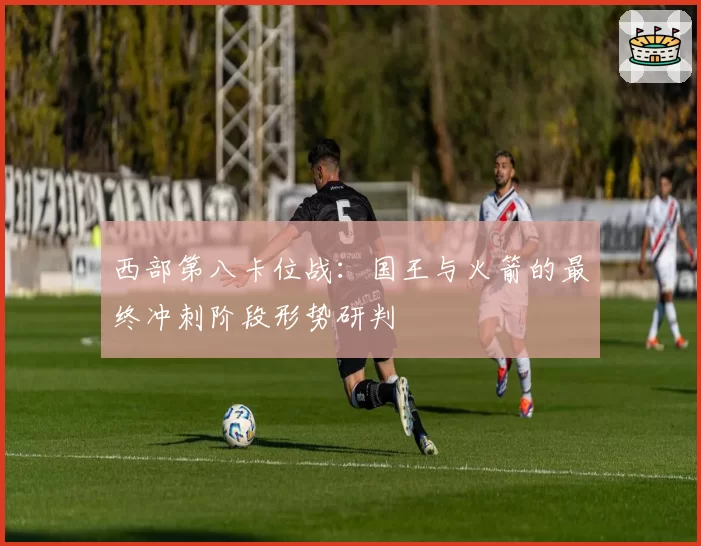 西部第八卡位战：国王与火箭的最终冲刺阶段形势研判