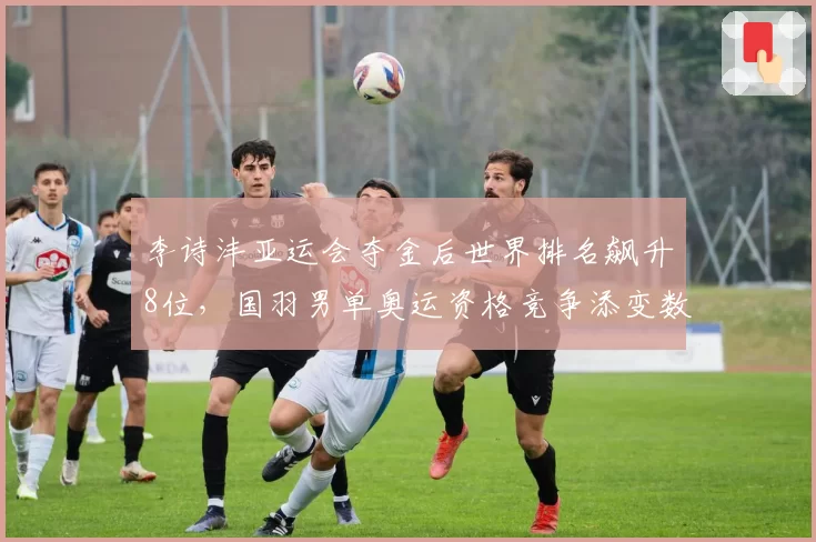 李诗沣亚运会夺金后世界排名飙升8位,国羽男单奥运资格竞争添变数