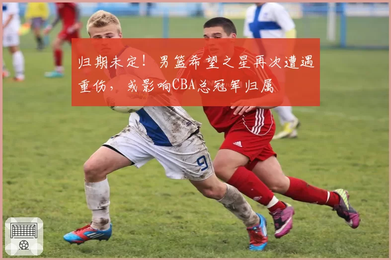 归期未定！男篮希望之星再次遭遇重伤，或影响CBA总冠军归属