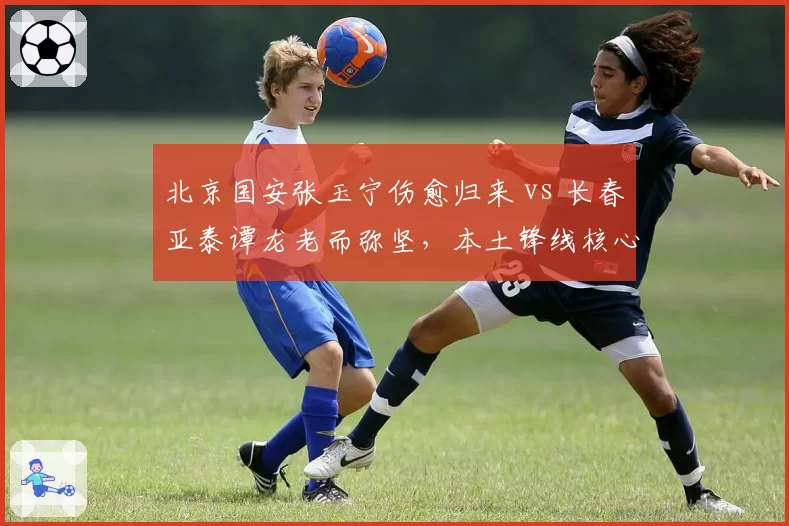 北京国安张玉宁伤愈归来 vs 长春亚泰谭龙老而弥坚,本土锋线核心价值对比