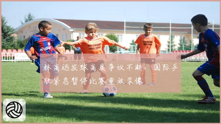 林高远发球高度争议不断,国际乒联紧急暂停比赛重放录像