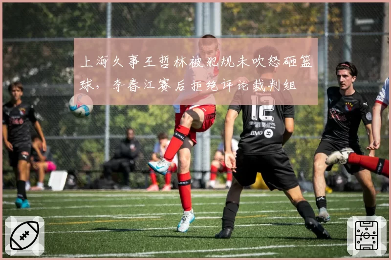 上海久事王哲林被犯规未吹怒砸篮球，李春江赛后拒绝评论裁判组