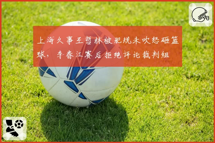 上海久事王哲林被犯规未吹怒砸篮球，李春江赛后拒绝评论裁判组