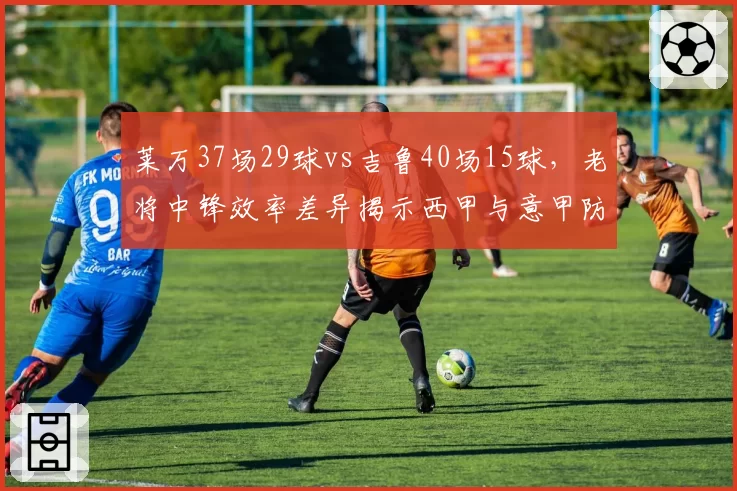 莱万37场29球vs吉鲁40场15球,老将中锋效率差异揭示西甲与意甲防守强度