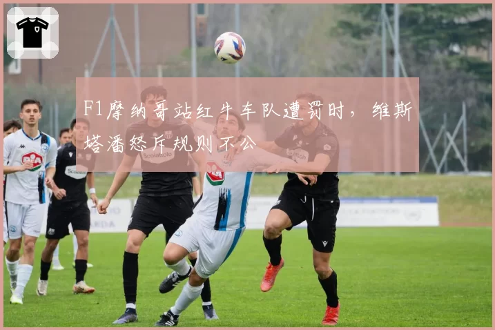 F1摩纳哥站红牛车队遭罚时,维斯塔潘怒斥规则不公