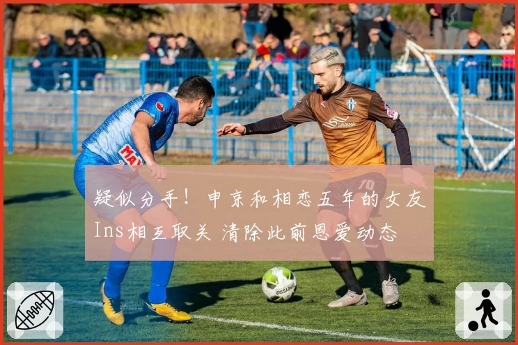 疑似分手!申京和相恋五年的女友Ins相互取关 清除此前恩爱动态