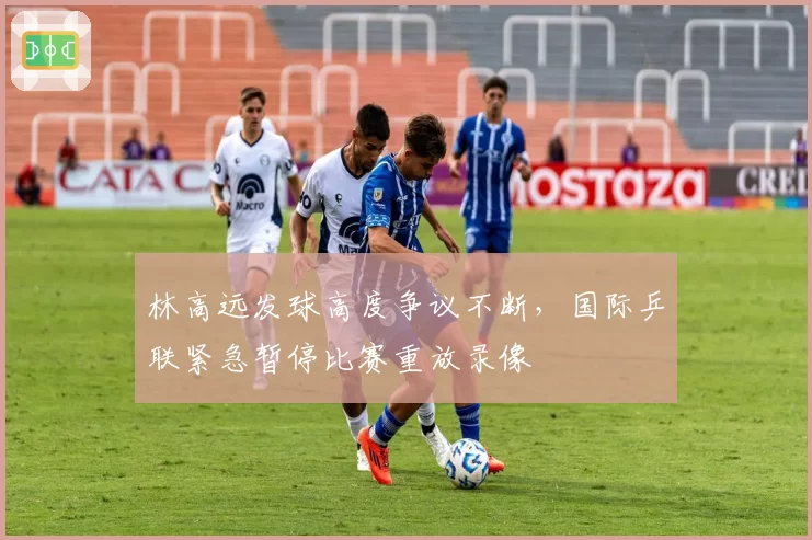 林高远发球高度争议不断,国际乒联紧急暂停比赛重放录像