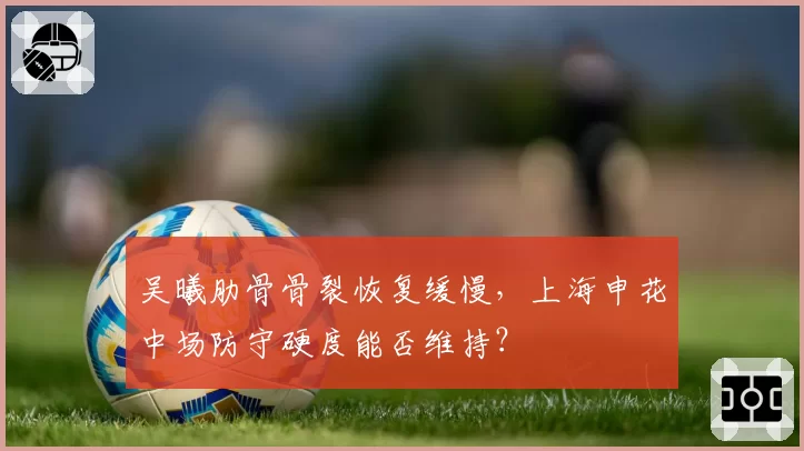 吴曦肋骨骨裂恢复缓慢，上海申花中场防守硬度能否维持？