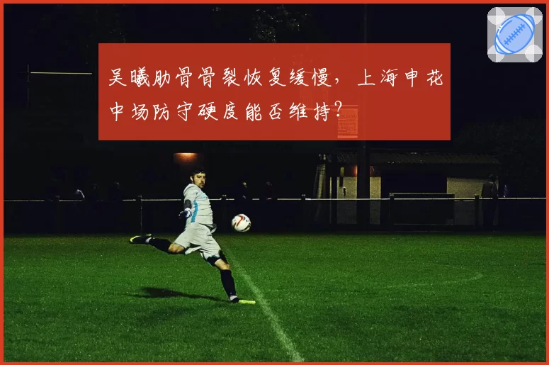 吴曦肋骨骨裂恢复缓慢,上海申花中场防守硬度能否维持?