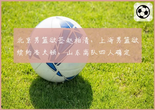 北京男篮欲签赵柏清,上海男篮欲续约洛夫顿,山东离队四人确定