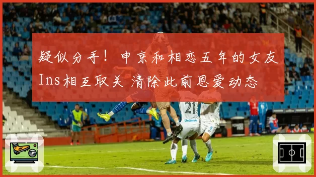 疑似分手！申京和相恋五年的女友Ins相互取关 清除此前恩爱动态