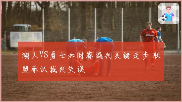 湖人VS勇士加时赛漏判关键走步 联盟承认裁判失误