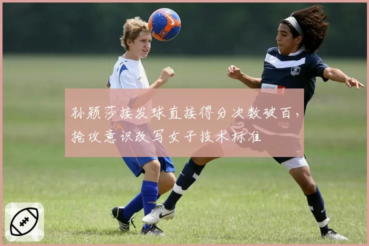 孙颖莎接发球直接得分次数破百，抢攻意识改写女子技术标准