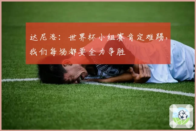达尼洛:世界杯小组赛肯定难踢,我们每场都要全力争胜