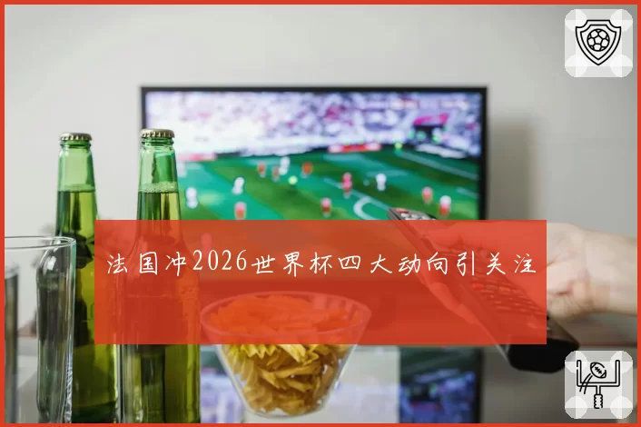 法国冲2026世界杯四大动向引关注