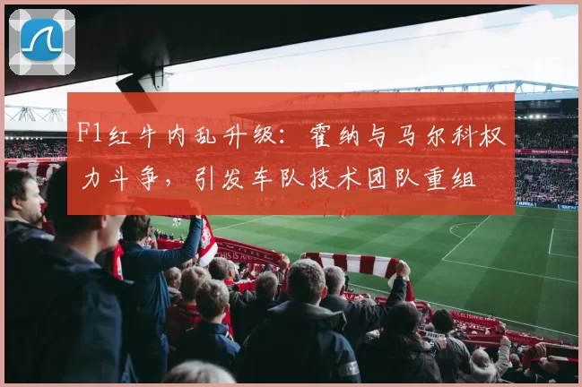 F1红牛内乱升级：霍纳与马尔科权力斗争，引发车队技术团队重组