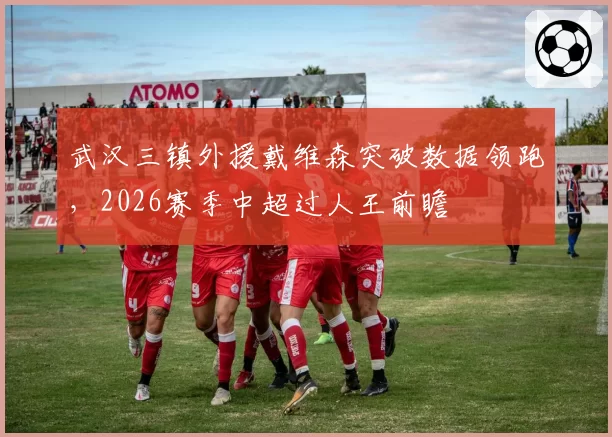 武汉三镇外援戴维森突破数据领跑，2026赛季中超过人王前瞻