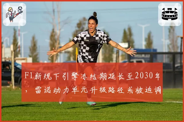 F1新规下引擎冻结期延长至2030年,雷诺动力单元升级路径或被迫调整