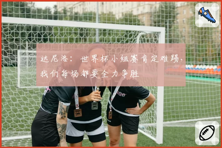 达尼洛:世界杯小组赛肯定难踢,我们每场都要全力争胜