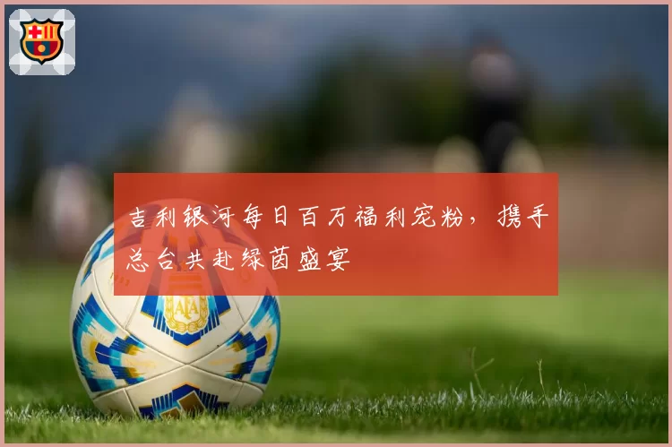 吉利银河每日百万福利宠粉，携手总台共赴绿茵盛宴