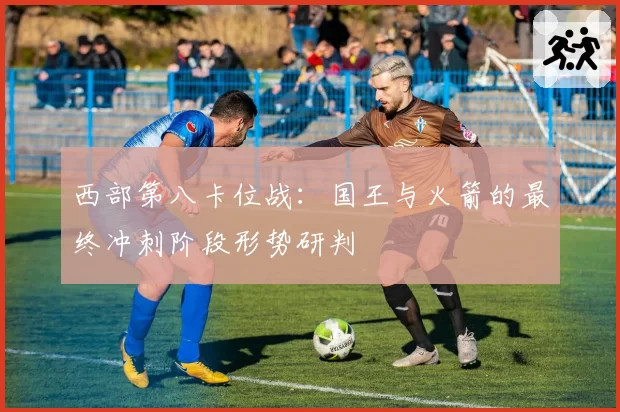 西部第八卡位战：国王与火箭的最终冲刺阶段形势研判