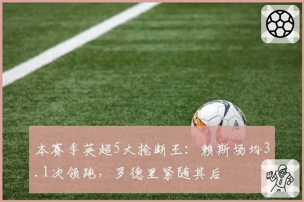 本赛季英超5大抢断王:赖斯场均3.1次领跑,罗德里紧随其后