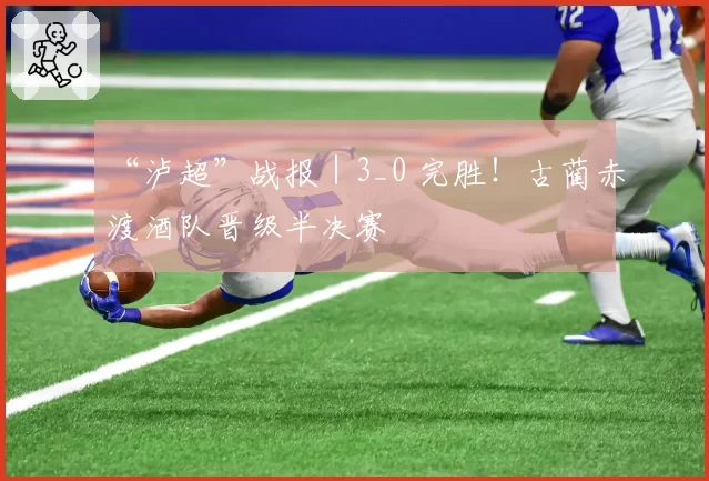 “泸超”战报|3_0 完胜!古蔺赤渡酒队晋级半决赛